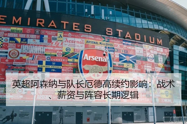 英超阿森纳与队长厄德高续约影响：战术、薪资与阵容长期逻辑